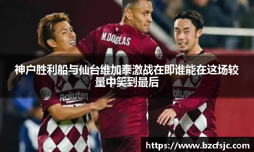 神户胜利船与仙台维加泰激战在即谁能在这场较量中笑到最后