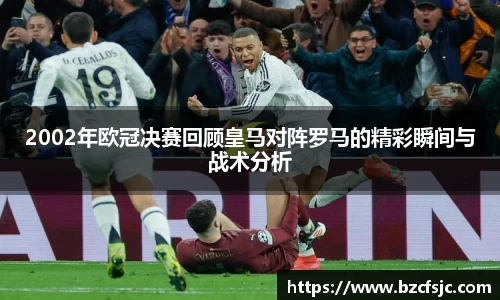 2002年欧冠决赛回顾皇马对阵罗马的精彩瞬间与战术分析